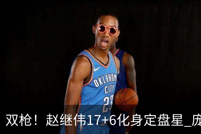 双枪！赵继伟17+6化身定盘星 庞峥麟首秀表现抢眼